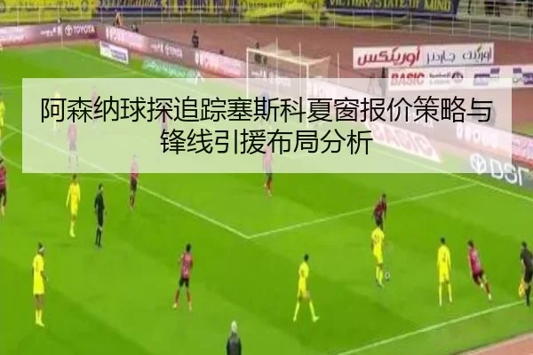 阿森纳球探追踪塞斯科夏窗报价策略与锋线引援布局分析