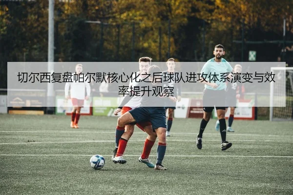 切尔西复盘帕尔默核心化之后球队进攻体系演变与效率提升观察