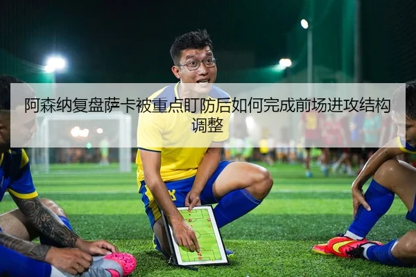 阿森纳复盘萨卡被重点盯防后如何完成前场进攻结构调整