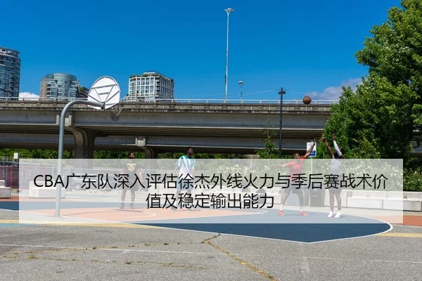 CBA广东队深入评估徐杰外线火力与季后赛战术价值及稳定输出能力