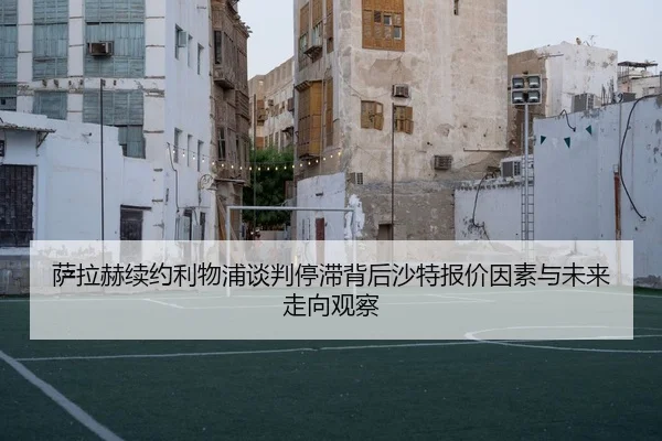 萨拉赫续约利物浦谈判停滞背后沙特报价因素与未来走向观察