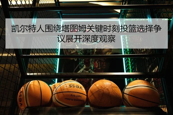 凯尔特人围绕塔图姆关键时刻投篮选择争议展开深度观察