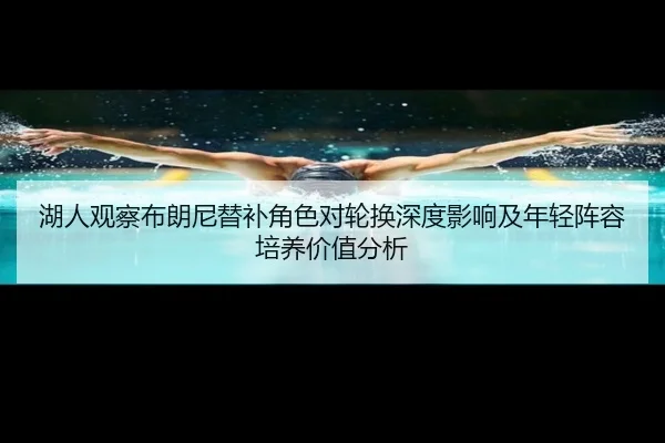湖人观察布朗尼替补角色对轮换深度影响及年轻阵容培养价值分析